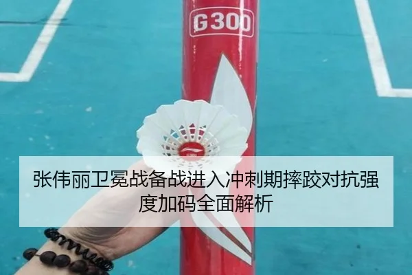 张伟丽卫冕战备战进入冲刺期摔跤对抗强度加码全面解析